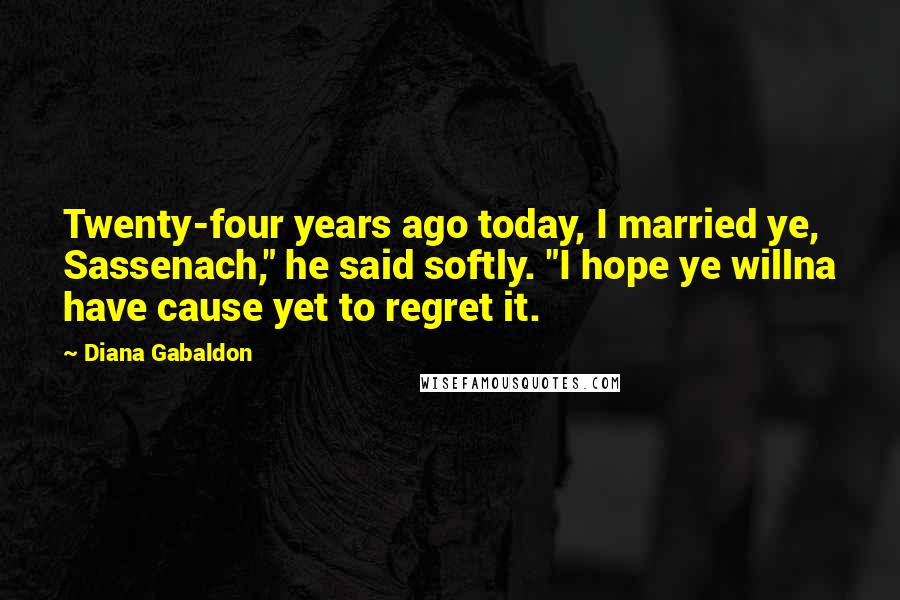 Diana Gabaldon Quotes: Twenty-four years ago today, I married ye, Sassenach," he said softly. "I hope ye willna have cause yet to regret it.