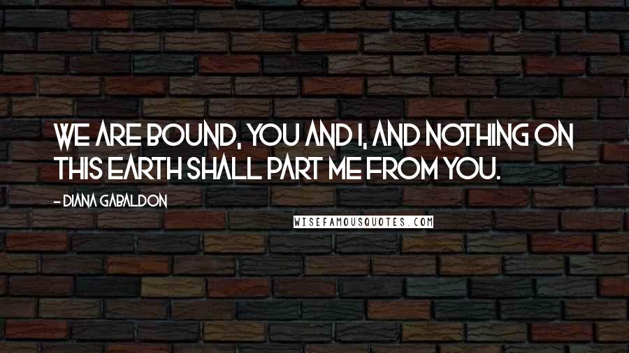 Diana Gabaldon Quotes: We are bound, you and I, and nothing on this earth shall part me from you.