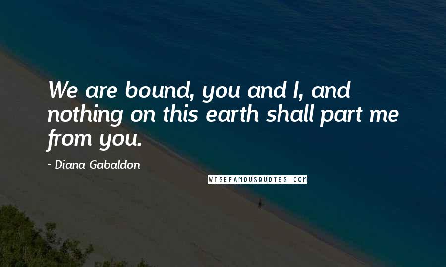 Diana Gabaldon Quotes: We are bound, you and I, and nothing on this earth shall part me from you.