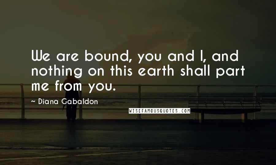 Diana Gabaldon Quotes: We are bound, you and I, and nothing on this earth shall part me from you.