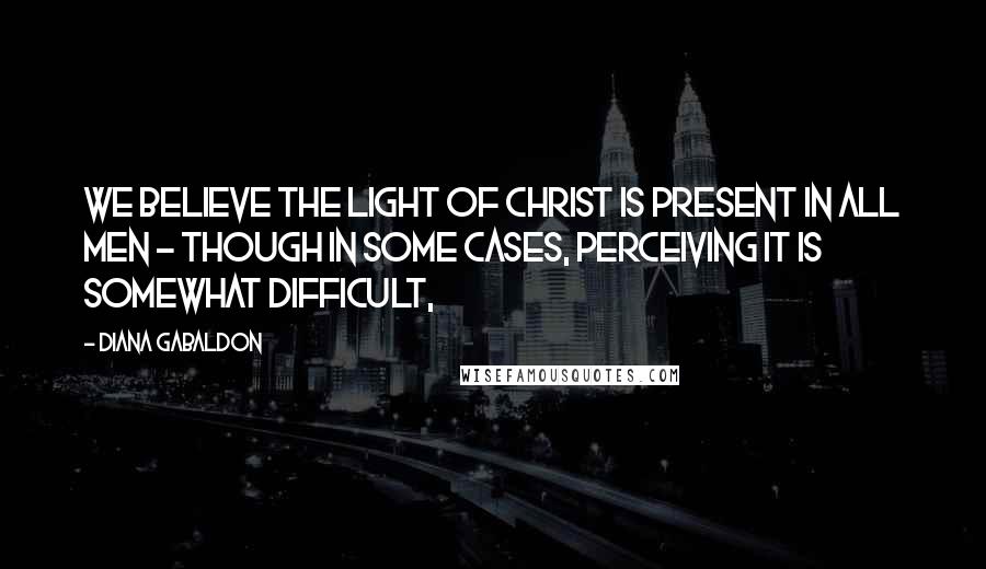 Diana Gabaldon Quotes: We believe the light of Christ is present in all men - though in some cases, perceiving it is somewhat difficult,