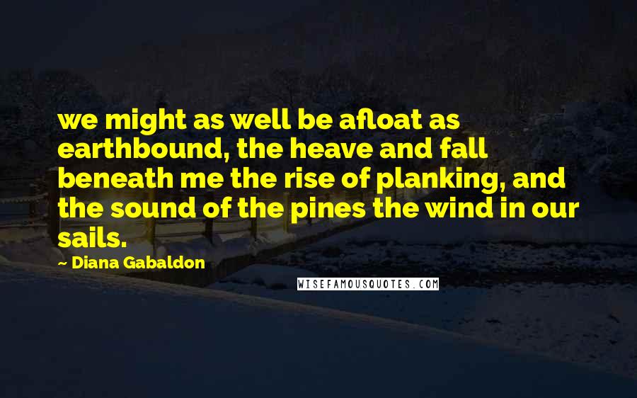 Diana Gabaldon Quotes: we might as well be afloat as earthbound, the heave and fall beneath me the rise of planking, and the sound of the pines the wind in our sails.