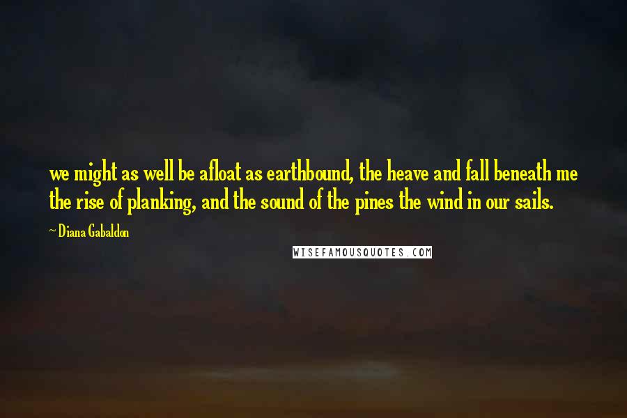Diana Gabaldon Quotes: we might as well be afloat as earthbound, the heave and fall beneath me the rise of planking, and the sound of the pines the wind in our sails.