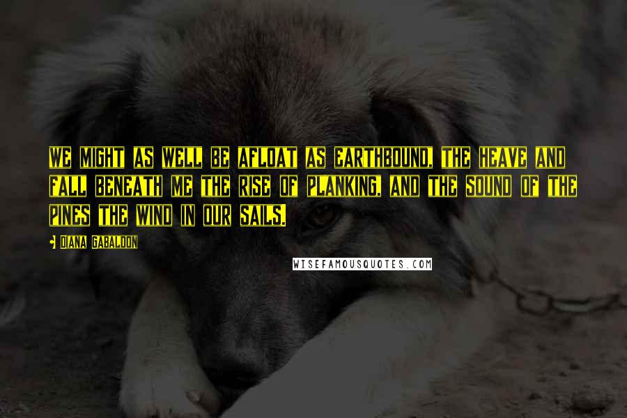 Diana Gabaldon Quotes: we might as well be afloat as earthbound, the heave and fall beneath me the rise of planking, and the sound of the pines the wind in our sails.