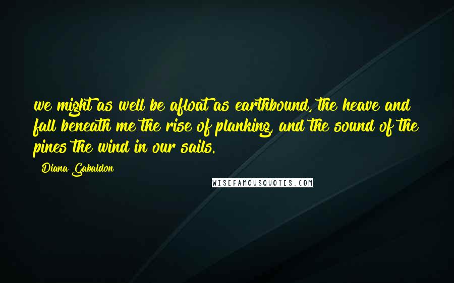 Diana Gabaldon Quotes: we might as well be afloat as earthbound, the heave and fall beneath me the rise of planking, and the sound of the pines the wind in our sails.