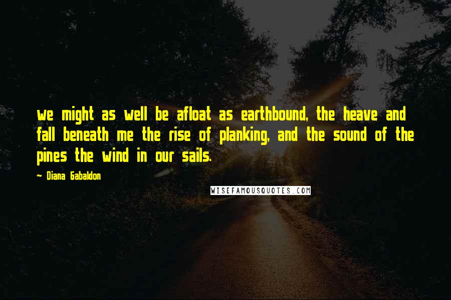 Diana Gabaldon Quotes: we might as well be afloat as earthbound, the heave and fall beneath me the rise of planking, and the sound of the pines the wind in our sails.