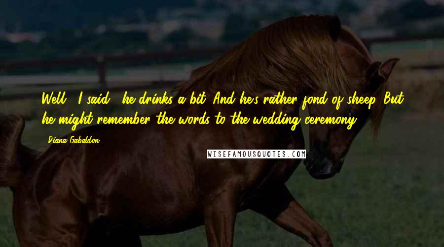 Diana Gabaldon Quotes: Well," I said, "he drinks a bit. And he's rather fond of sheep. But he might remember the words to the wedding ceremony.