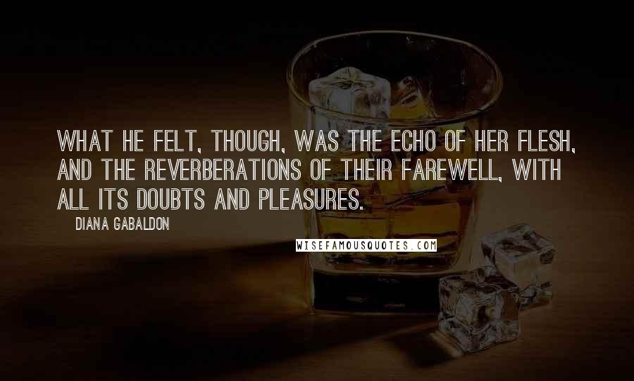 Diana Gabaldon Quotes: What he felt, though, was the echo of her flesh, and the reverberations of their farewell, with all its doubts and pleasures.