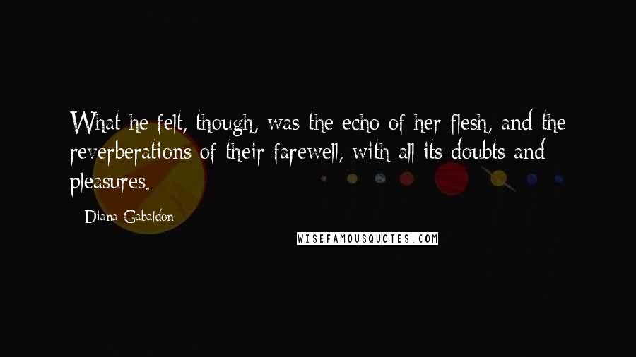 Diana Gabaldon Quotes: What he felt, though, was the echo of her flesh, and the reverberations of their farewell, with all its doubts and pleasures.