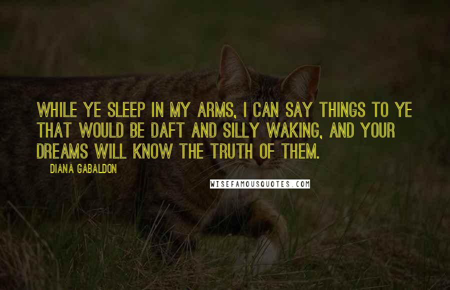 Diana Gabaldon Quotes: While ye sleep in my arms, I can say things to ye that would be daft and silly waking, and your dreams will know the truth of them.