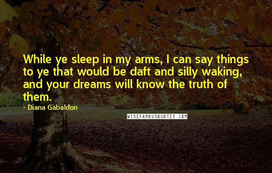 Diana Gabaldon Quotes: While ye sleep in my arms, I can say things to ye that would be daft and silly waking, and your dreams will know the truth of them.