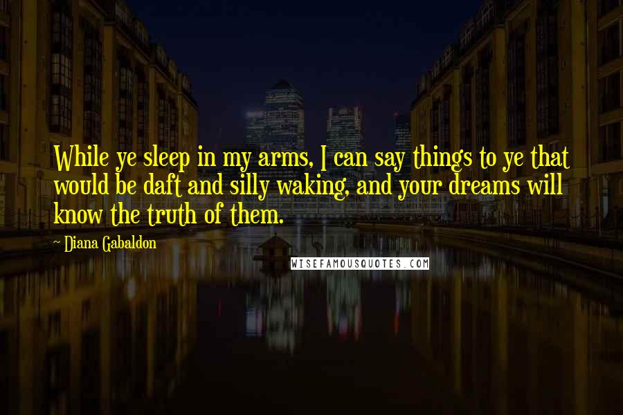 Diana Gabaldon Quotes: While ye sleep in my arms, I can say things to ye that would be daft and silly waking, and your dreams will know the truth of them.