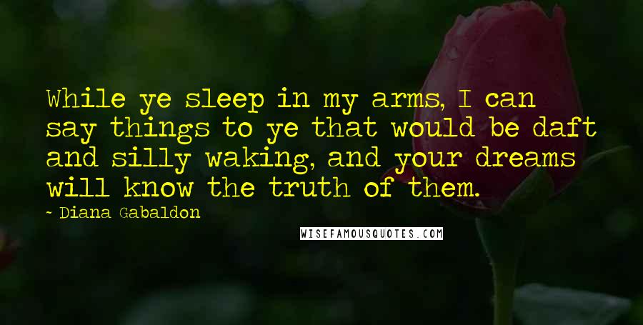 Diana Gabaldon Quotes: While ye sleep in my arms, I can say things to ye that would be daft and silly waking, and your dreams will know the truth of them.