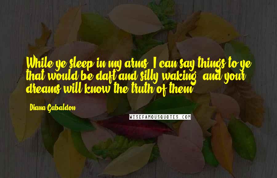 Diana Gabaldon Quotes: While ye sleep in my arms, I can say things to ye that would be daft and silly waking, and your dreams will know the truth of them.