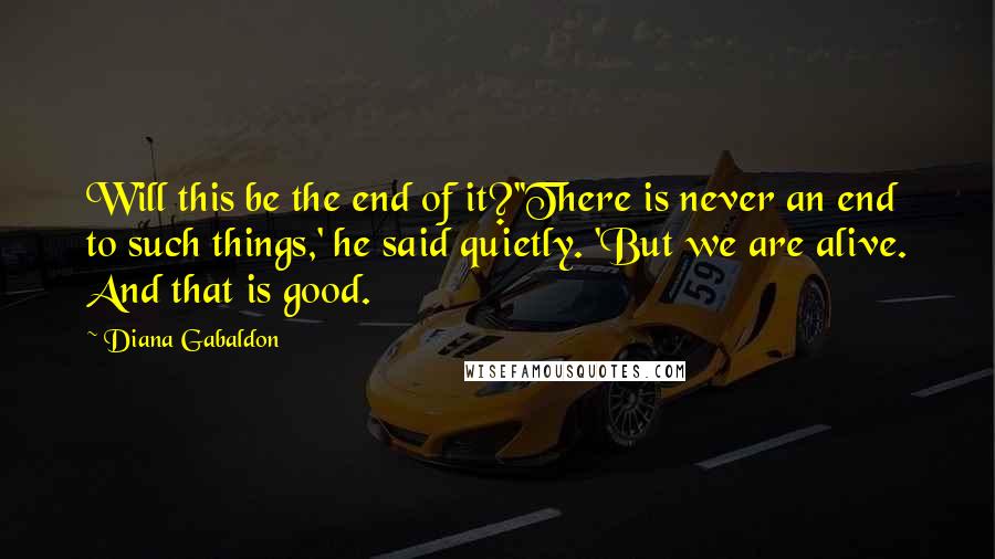 Diana Gabaldon Quotes: Will this be the end of it?''There is never an end to such things,' he said quietly. 'But we are alive. And that is good.