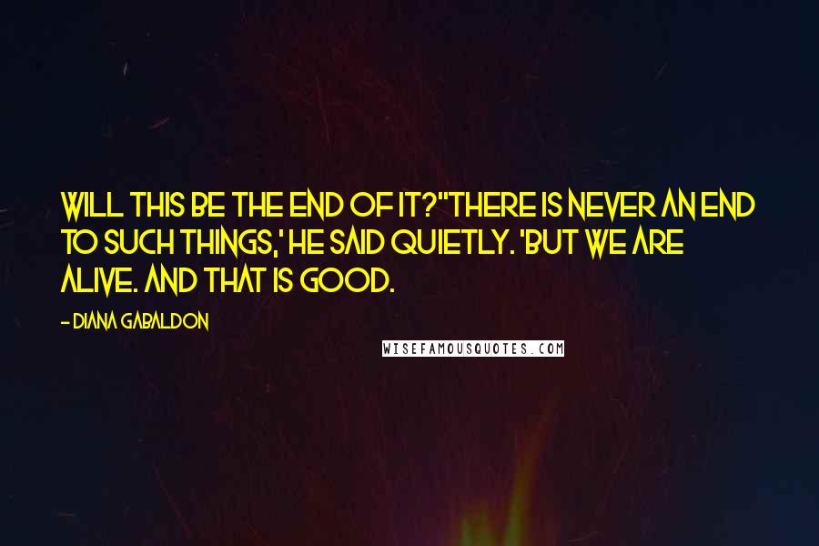 Diana Gabaldon Quotes: Will this be the end of it?''There is never an end to such things,' he said quietly. 'But we are alive. And that is good.