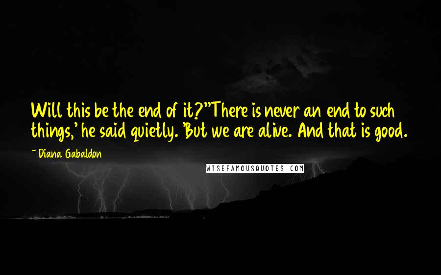 Diana Gabaldon Quotes: Will this be the end of it?''There is never an end to such things,' he said quietly. 'But we are alive. And that is good.