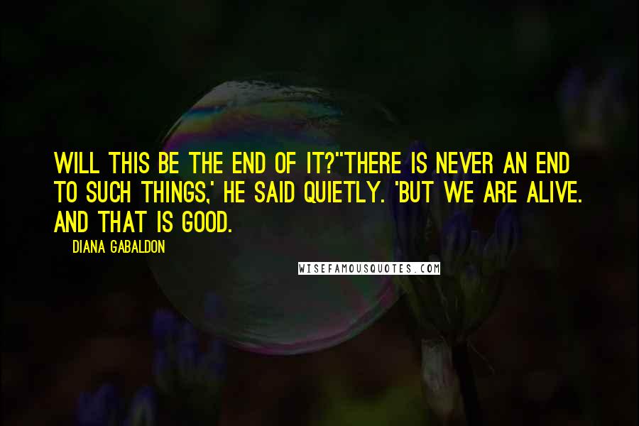 Diana Gabaldon Quotes: Will this be the end of it?''There is never an end to such things,' he said quietly. 'But we are alive. And that is good.