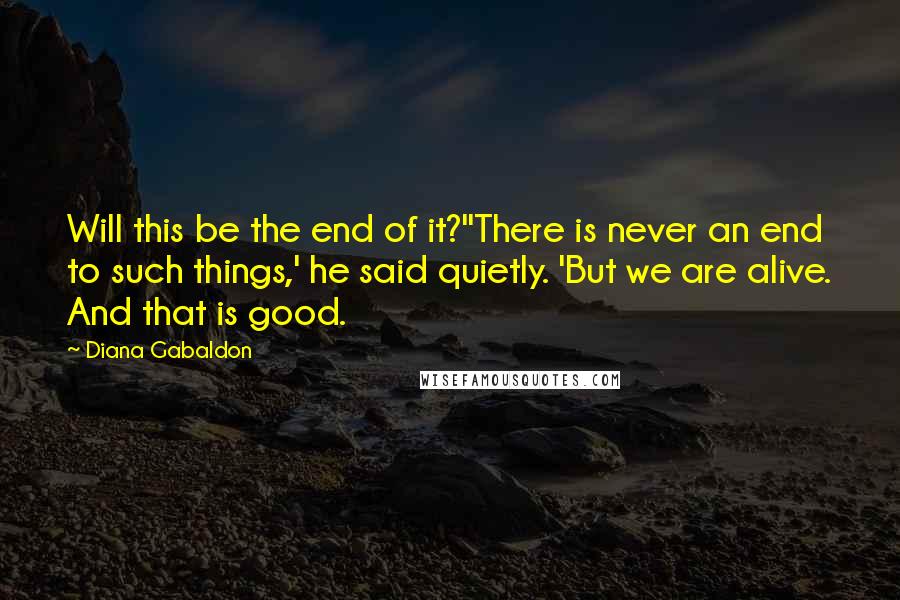 Diana Gabaldon Quotes: Will this be the end of it?''There is never an end to such things,' he said quietly. 'But we are alive. And that is good.