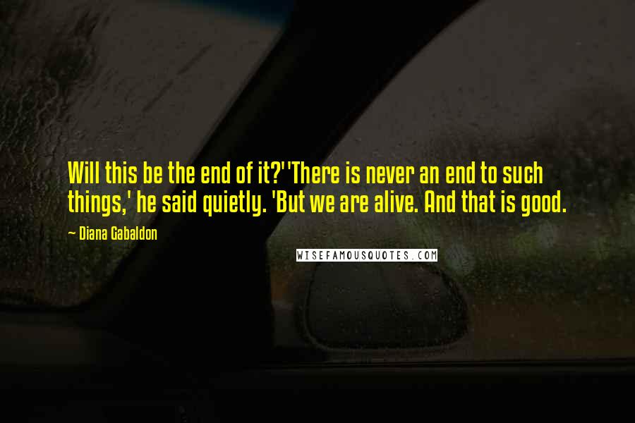 Diana Gabaldon Quotes: Will this be the end of it?''There is never an end to such things,' he said quietly. 'But we are alive. And that is good.