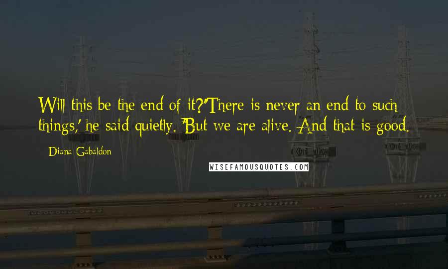 Diana Gabaldon Quotes: Will this be the end of it?''There is never an end to such things,' he said quietly. 'But we are alive. And that is good.