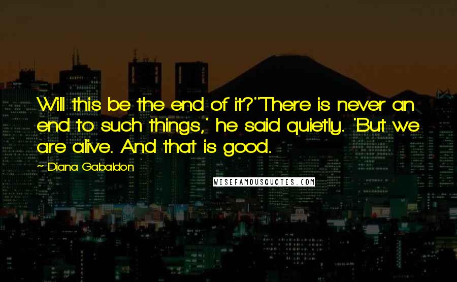 Diana Gabaldon Quotes: Will this be the end of it?''There is never an end to such things,' he said quietly. 'But we are alive. And that is good.