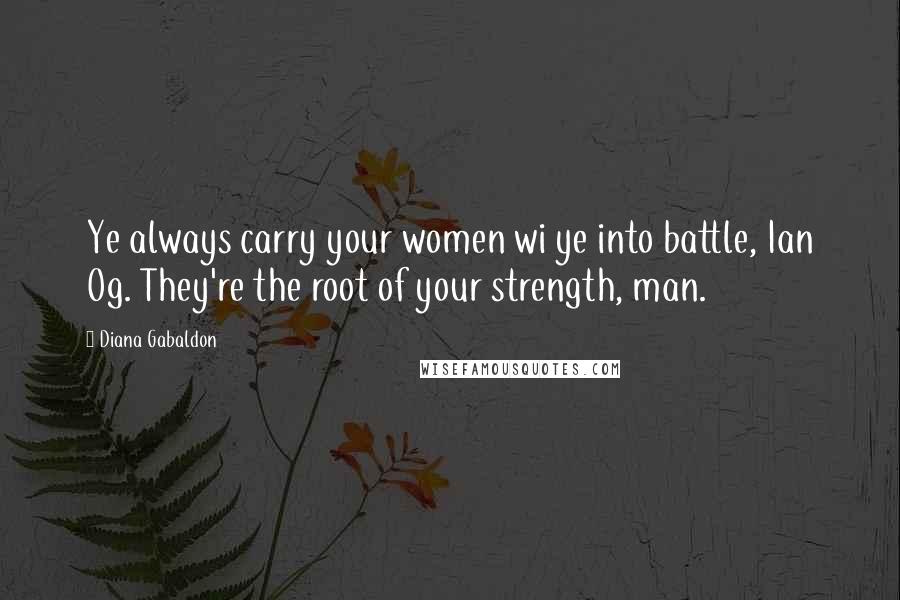 Diana Gabaldon Quotes: Ye always carry your women wi ye into battle, Ian Og. They're the root of your strength, man.