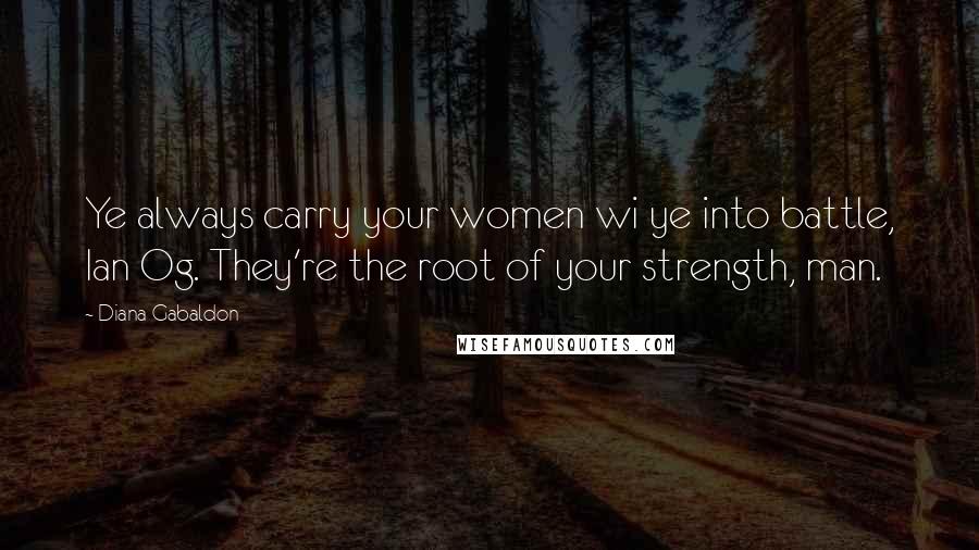 Diana Gabaldon Quotes: Ye always carry your women wi ye into battle, Ian Og. They're the root of your strength, man.