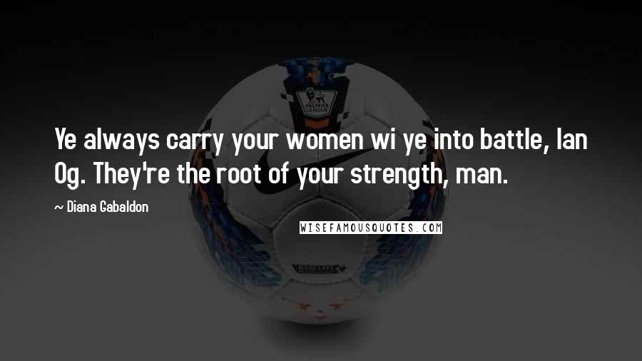 Diana Gabaldon Quotes: Ye always carry your women wi ye into battle, Ian Og. They're the root of your strength, man.