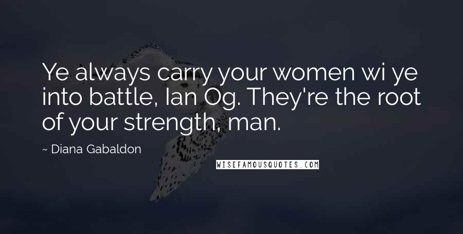 Diana Gabaldon Quotes: Ye always carry your women wi ye into battle, Ian Og. They're the root of your strength, man.