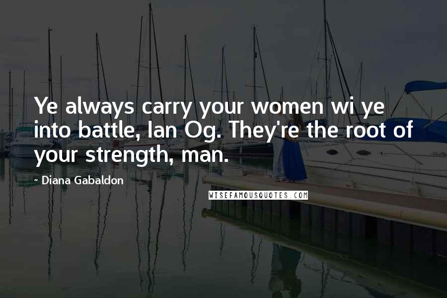Diana Gabaldon Quotes: Ye always carry your women wi ye into battle, Ian Og. They're the root of your strength, man.
