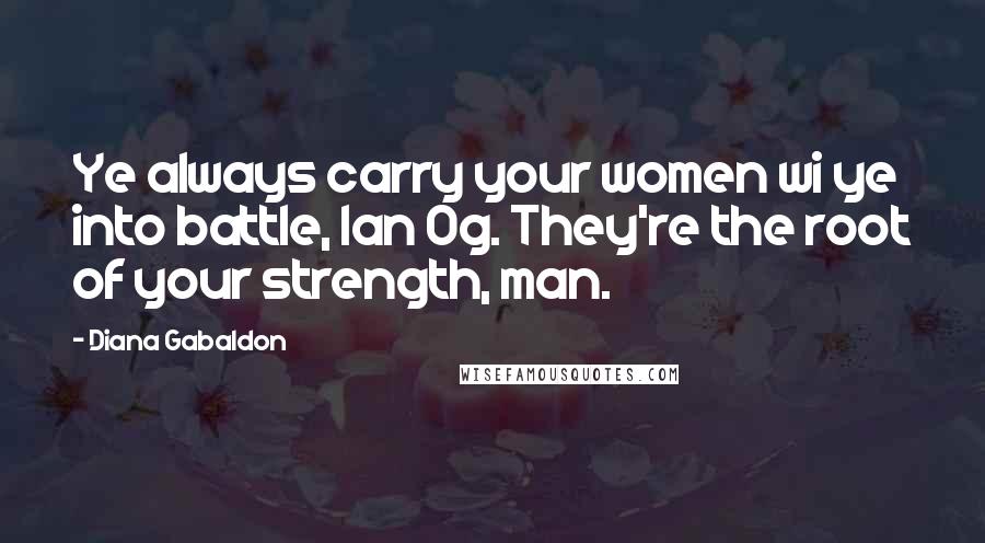 Diana Gabaldon Quotes: Ye always carry your women wi ye into battle, Ian Og. They're the root of your strength, man.