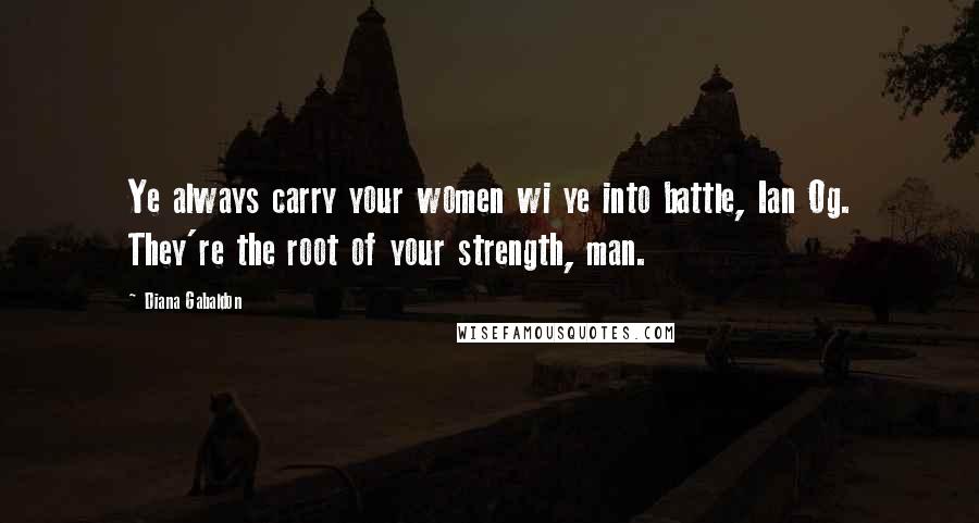 Diana Gabaldon Quotes: Ye always carry your women wi ye into battle, Ian Og. They're the root of your strength, man.