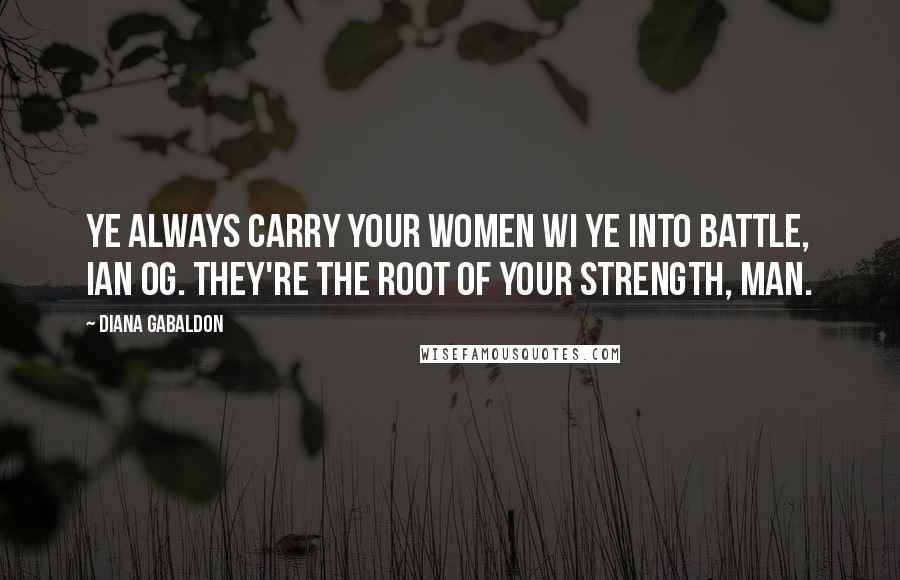 Diana Gabaldon Quotes: Ye always carry your women wi ye into battle, Ian Og. They're the root of your strength, man.