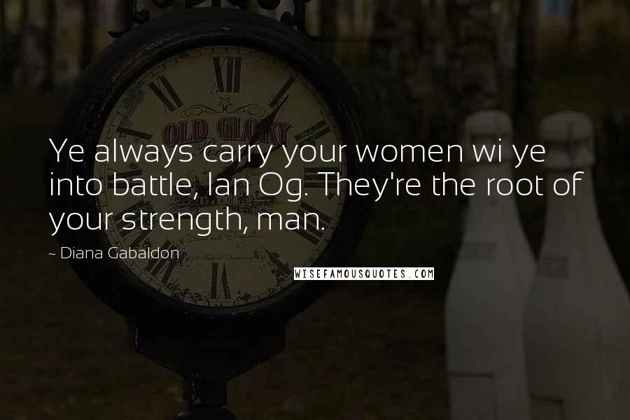 Diana Gabaldon Quotes: Ye always carry your women wi ye into battle, Ian Og. They're the root of your strength, man.