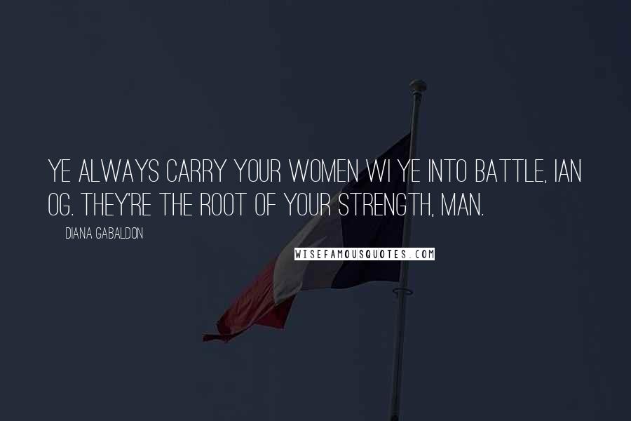 Diana Gabaldon Quotes: Ye always carry your women wi ye into battle, Ian Og. They're the root of your strength, man.