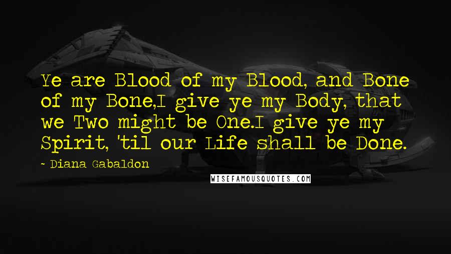 Diana Gabaldon Quotes: Ye are Blood of my Blood, and Bone of my Bone,I give ye my Body, that we Two might be One.I give ye my Spirit, 'til our Life shall be Done.