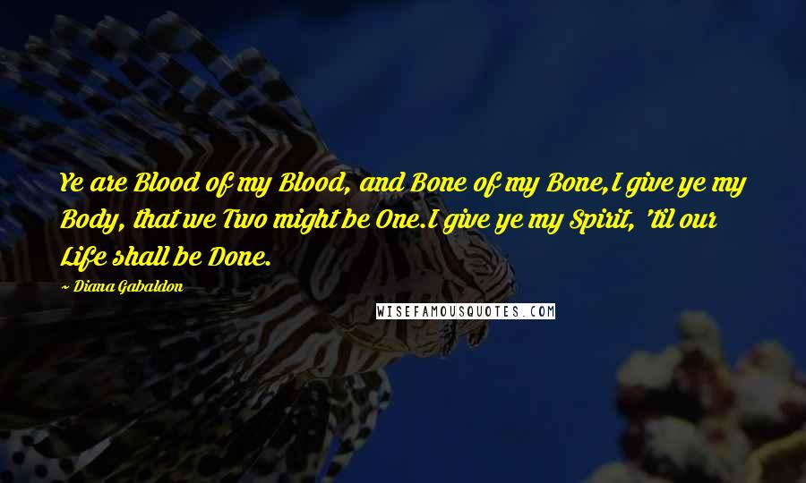 Diana Gabaldon Quotes: Ye are Blood of my Blood, and Bone of my Bone,I give ye my Body, that we Two might be One.I give ye my Spirit, 'til our Life shall be Done.