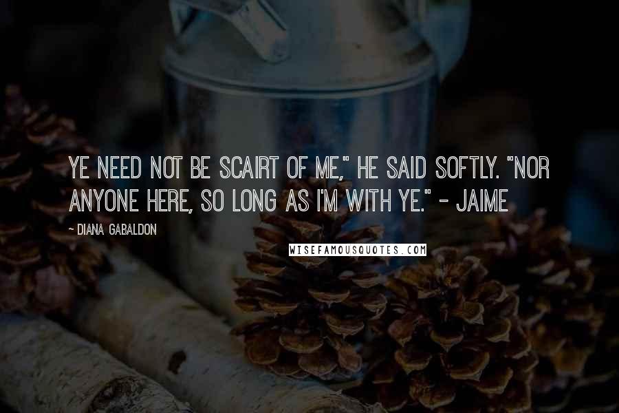 Diana Gabaldon Quotes: Ye need not be scairt of me," he said softly. "Nor anyone here, so long as I'm with ye." - Jaime