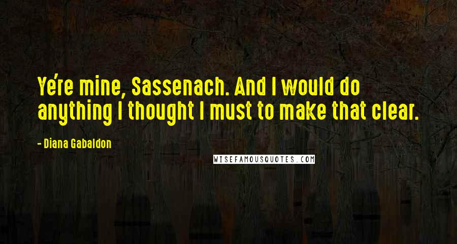 Diana Gabaldon Quotes: Ye're mine, Sassenach. And I would do anything I thought I must to make that clear.