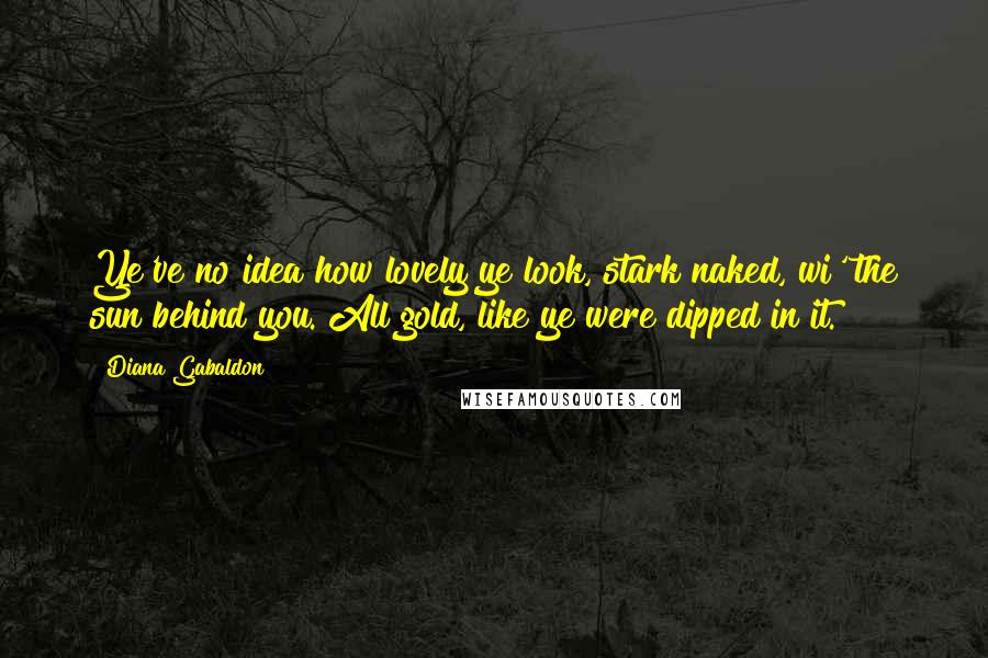 Diana Gabaldon Quotes: Ye've no idea how lovely ye look, stark naked, wi' the sun behind you. All gold, like ye were dipped in it.
