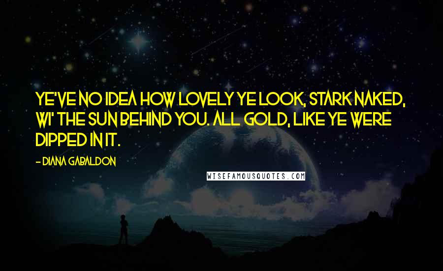 Diana Gabaldon Quotes: Ye've no idea how lovely ye look, stark naked, wi' the sun behind you. All gold, like ye were dipped in it.