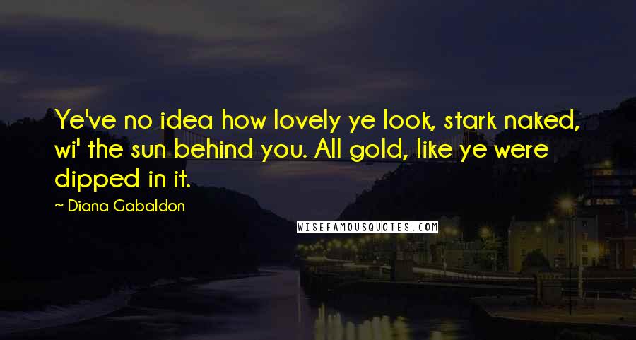 Diana Gabaldon Quotes: Ye've no idea how lovely ye look, stark naked, wi' the sun behind you. All gold, like ye were dipped in it.