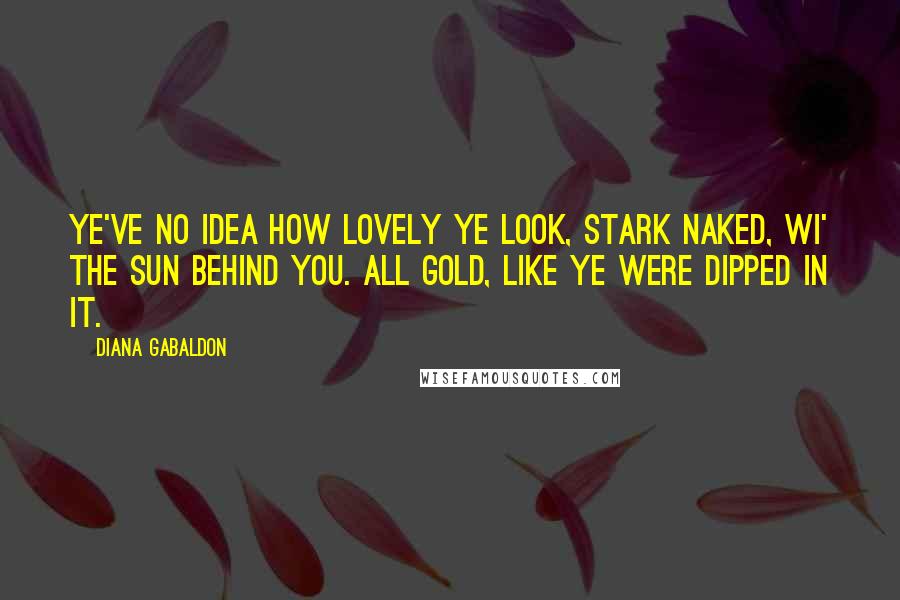 Diana Gabaldon Quotes: Ye've no idea how lovely ye look, stark naked, wi' the sun behind you. All gold, like ye were dipped in it.