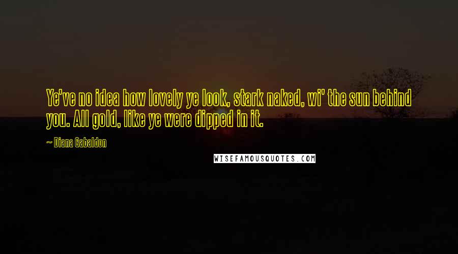 Diana Gabaldon Quotes: Ye've no idea how lovely ye look, stark naked, wi' the sun behind you. All gold, like ye were dipped in it.
