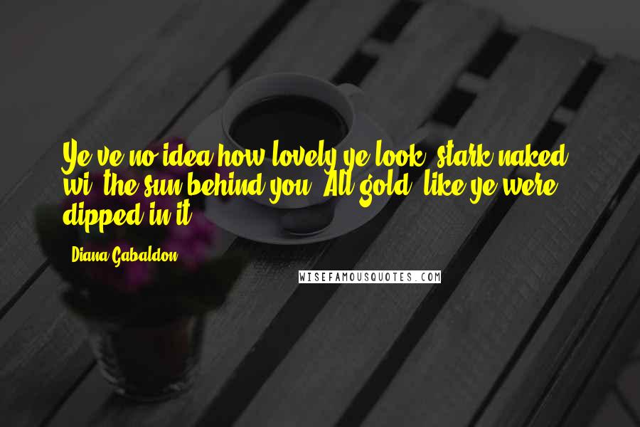 Diana Gabaldon Quotes: Ye've no idea how lovely ye look, stark naked, wi' the sun behind you. All gold, like ye were dipped in it.