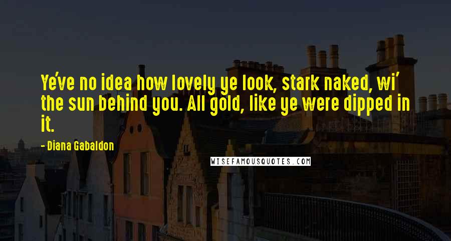 Diana Gabaldon Quotes: Ye've no idea how lovely ye look, stark naked, wi' the sun behind you. All gold, like ye were dipped in it.