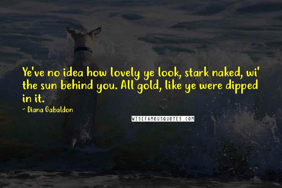 Diana Gabaldon Quotes: Ye've no idea how lovely ye look, stark naked, wi' the sun behind you. All gold, like ye were dipped in it.