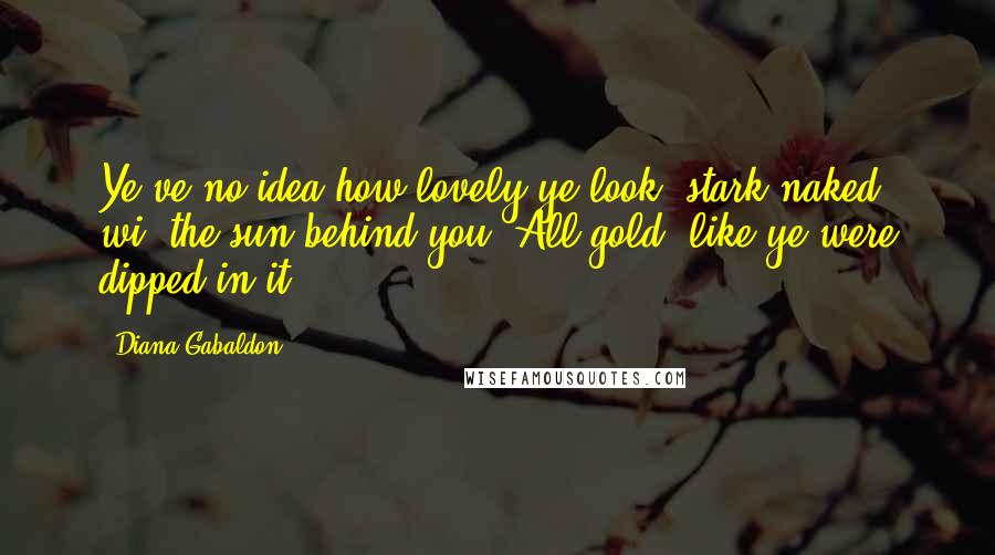 Diana Gabaldon Quotes: Ye've no idea how lovely ye look, stark naked, wi' the sun behind you. All gold, like ye were dipped in it.