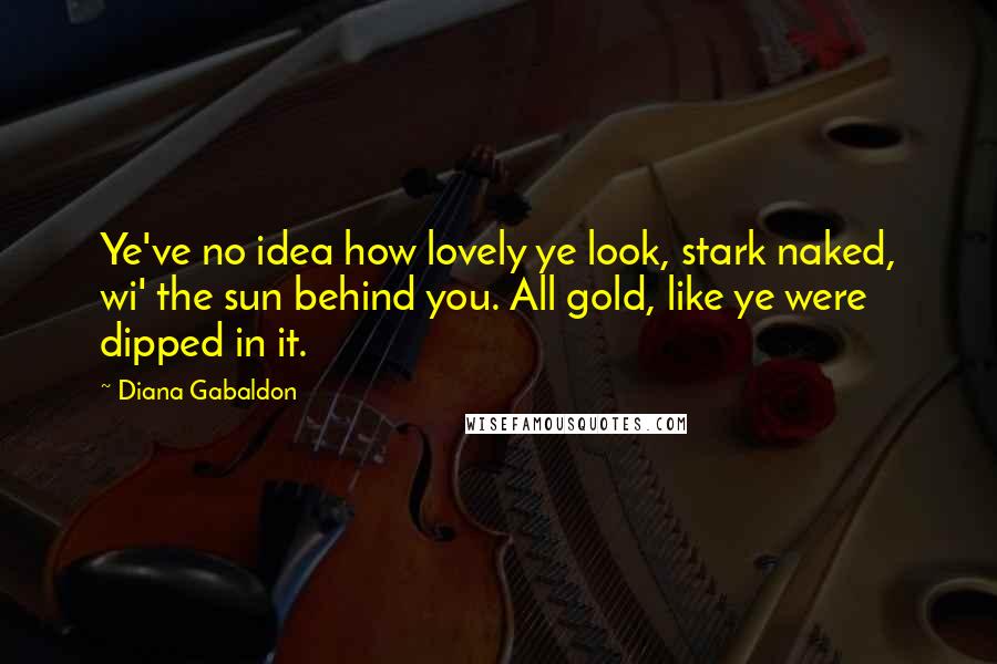 Diana Gabaldon Quotes: Ye've no idea how lovely ye look, stark naked, wi' the sun behind you. All gold, like ye were dipped in it.